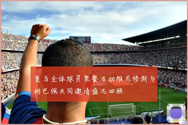 皇马全体球员聚餐活动维尼修斯与姆巴佩共同邀请盛况回顾