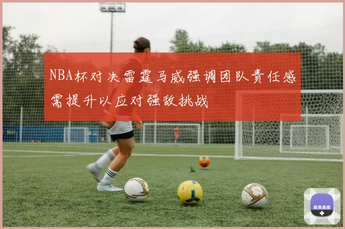 NBA杯对决雷霆马威强调团队责任感需提升以应对强敌挑战