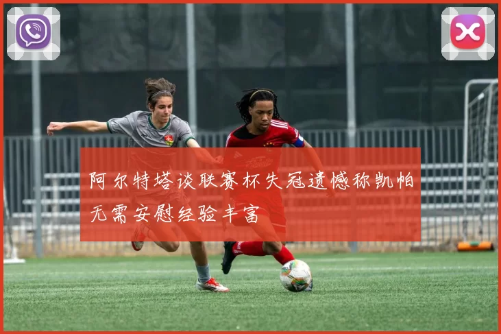 阿尔特塔谈联赛杯失冠遗憾称凯帕无需安慰经验丰富