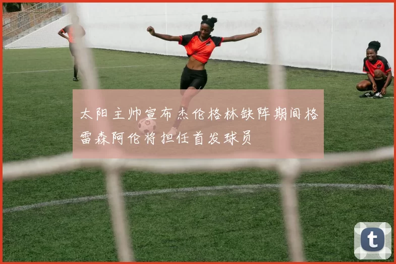 太阳主帅宣布杰伦格林缺阵期间格雷森阿伦将担任首发球员