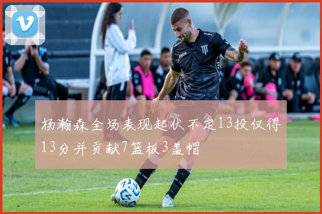 杨瀚森全场表现起伏不定13投仅得13分并贡献7篮板3盖帽