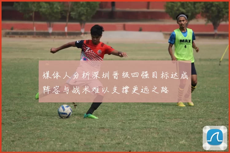 媒体人分析深圳晋级四强目标达成阵容与战术难以支撑更远之路