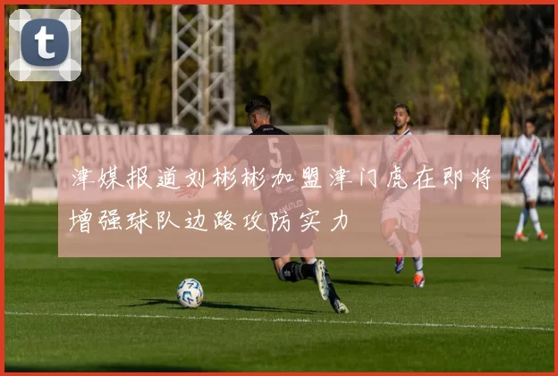 津媒报道刘彬彬加盟津门虎在即将增强球队边路攻防实力