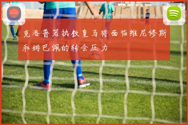 克洛普若执教皇马将面临维尼修斯和姆巴佩的转会压力