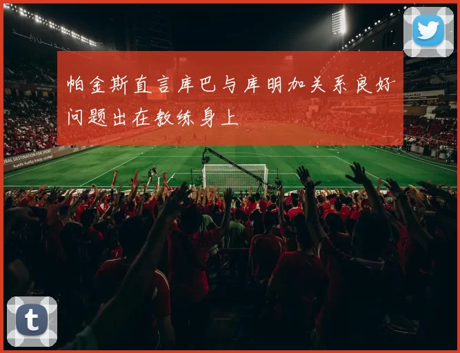 帕金斯直言库巴与库明加关系良好问题出在教练身上