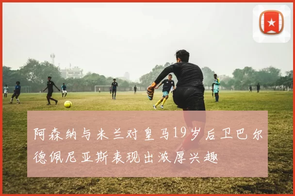 阿森纳与米兰对皇马19岁后卫巴尔德佩尼亚斯表现出浓厚兴趣