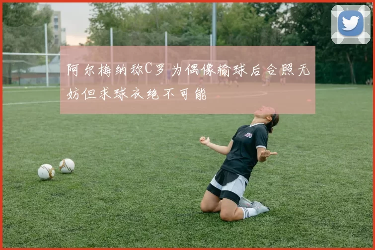 阿尔梅纳称C罗为偶像输球后合照无妨但求球衣绝不可能