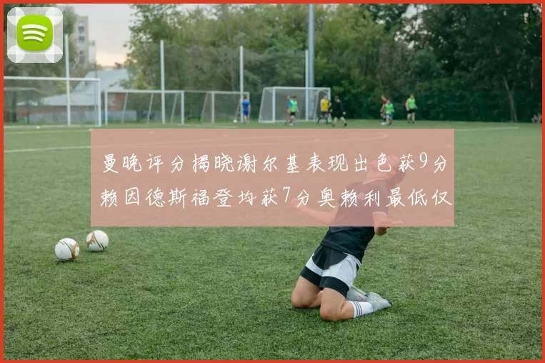 曼晚评分揭晓谢尔基表现出色获9分赖因德斯福登均获7分奥赖利最低仅5分