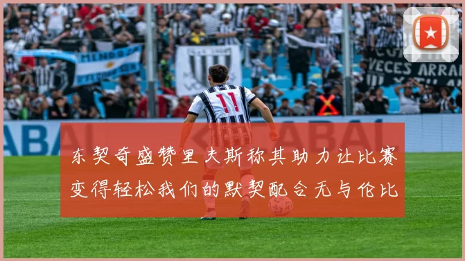 东契奇盛赞里夫斯称其助力让比赛变得轻松我们的默契配合无与伦比