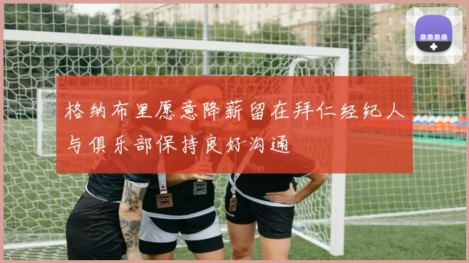 格纳布里愿意降薪留在拜仁经纪人与俱乐部保持良好沟通