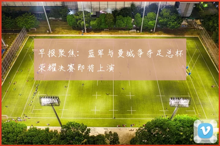 早报聚焦：蓝军与曼城争夺足总杯荣耀决赛即将上演