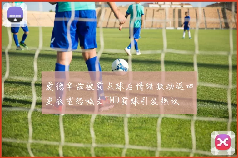 爱德华兹被罚点球后情绪激动返回更衣室怒喊去TMD罚球引发热议