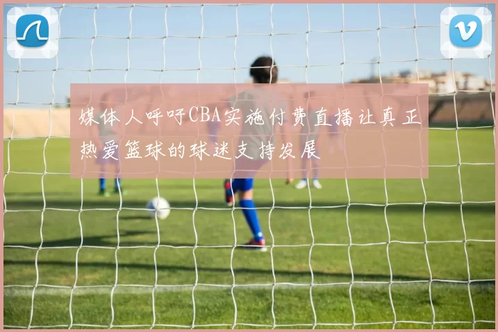 媒体人呼吁CBA实施付费直播让真正热爱篮球的球迷支持发展