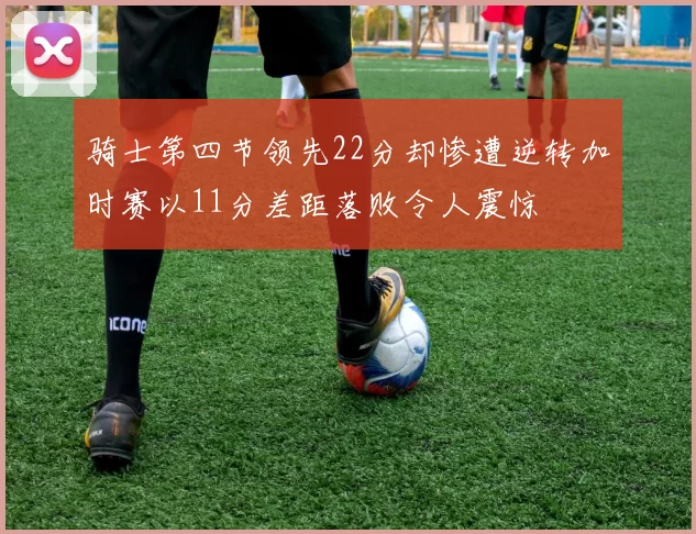骑士第四节领先22分却惨遭逆转加时赛以11分差距落败令人震惊
