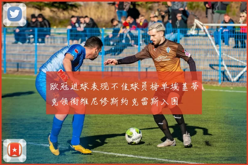 欧冠进球表现不佳球员榜单埃基蒂克领衔维尼修斯约克雷斯入围