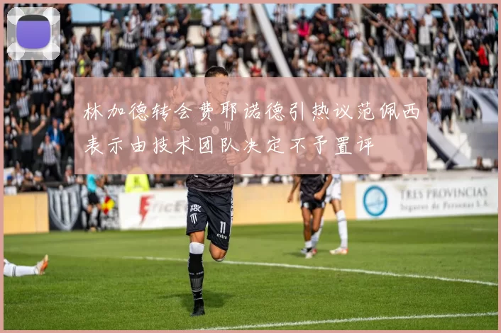 林加德转会费耶诺德引热议范佩西表示由技术团队决定不予置评