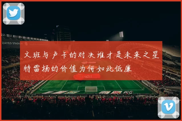 文班与卢卡的对决谁才是未来之星特雷杨的价值为何如此低廉