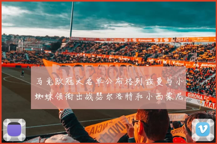 马竞欧冠大名单公布格列兹曼与小蜘蛛领衔出战瑟尔洛特和小西蒙尼在列