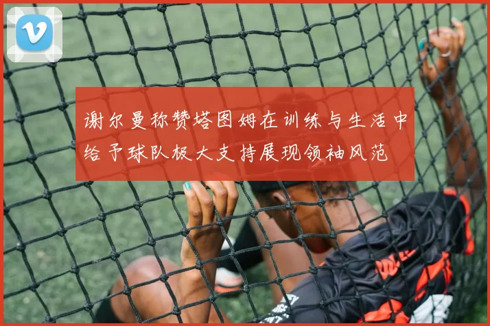 谢尔曼称赞塔图姆在训练与生活中给予球队极大支持展现领袖风范