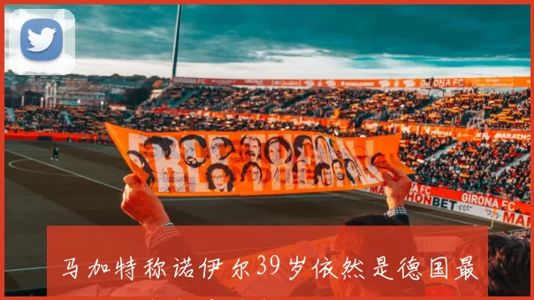 马加特称诺伊尔39岁依然是德国最佳门将拜仁应续约留他