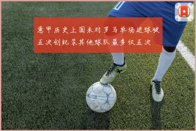 意甲历史上国米对罗马单场进球破五次创纪录其他球队最多仅五次