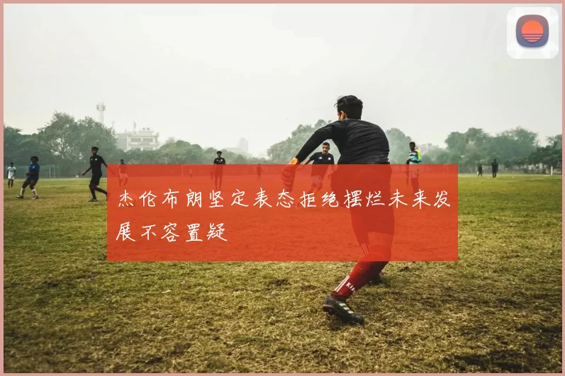 杰伦布朗坚定表态拒绝摆烂未来发展不容置疑