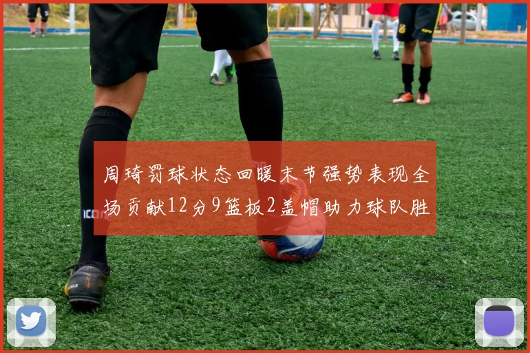 周琦罚球状态回暖末节强势表现全场贡献12分9篮板2盖帽助力球队胜利