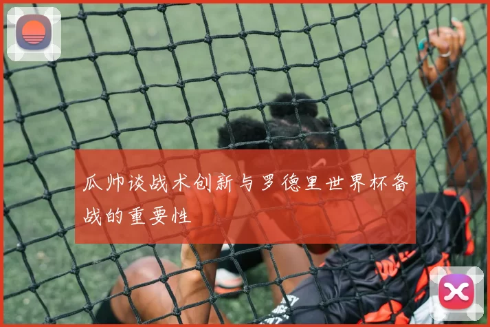 瓜帅谈战术创新与罗德里世界杯备战的重要性