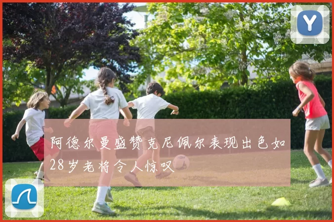 阿德尔曼盛赞克尼佩尔表现出色如28岁老将令人惊叹