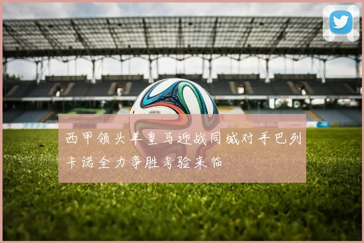 西甲领头羊皇马迎战同城对手巴列卡诺全力争胜考验来临